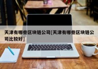 天津有哪些区块链公司[天津有哪些区块链公司比较好]